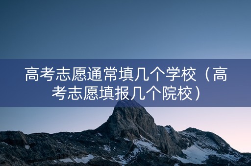 高考志愿通常填几个学校（高考志愿填报几个院校）