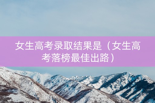 女生高考录取结果是（女生高考落榜最佳出路）