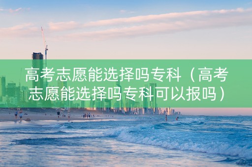 高考志愿能选择吗专科（高考志愿能选择吗专科可以报吗）