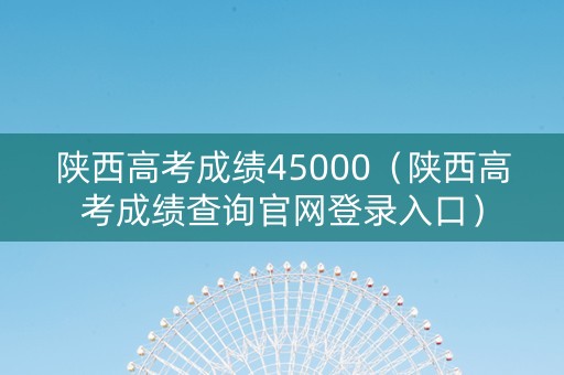 陕西高考成绩45000（陕西高考成绩查询官网登录入口）