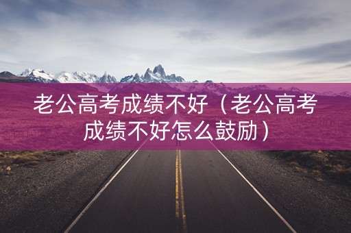 老公高考成绩不好（老公高考成绩不好怎么鼓励）