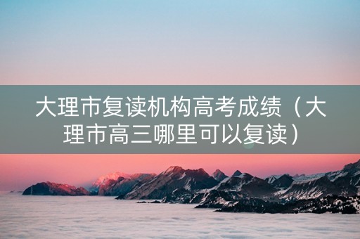 大理市复读机构高考成绩（大理市高三哪里可以复读）