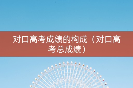 对口高考成绩的构成（对口高考总成绩）