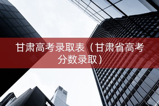 甘肃高考录取表（甘肃省高考分数录取）