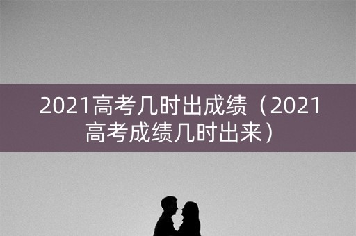 2021高考几时出成绩（2021高考成绩几时出来）