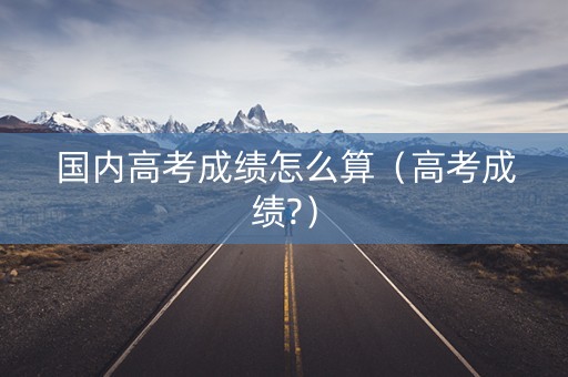 国内高考成绩怎么算（高考成绩?）