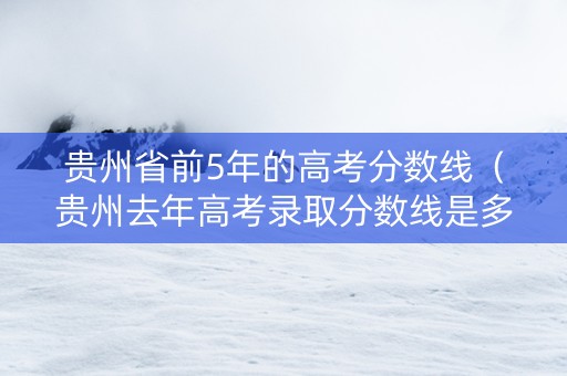 贵州省前5年的高考分数线（贵州去年高考录取分数线是多少）