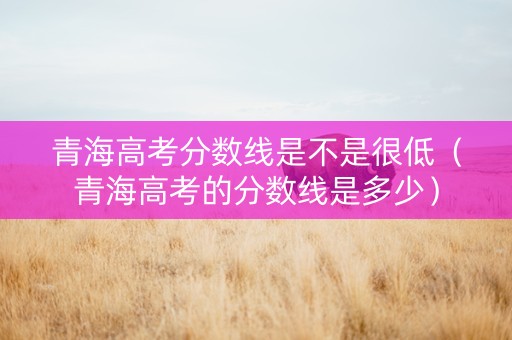 青海高考分数线是不是很低（青海高考的分数线是多少）