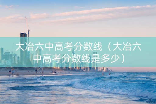 大冶六中高考分数线（大冶六中高考分数线是多少）