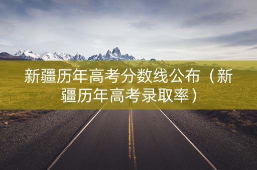 新疆历年高考分数线公布（新疆历年高考录取率）
