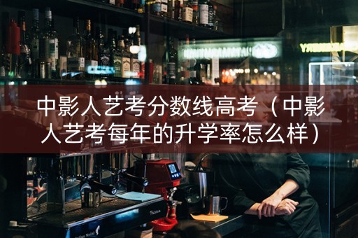 中影人艺考分数线高考（中影人艺考每年的升学率怎么样）