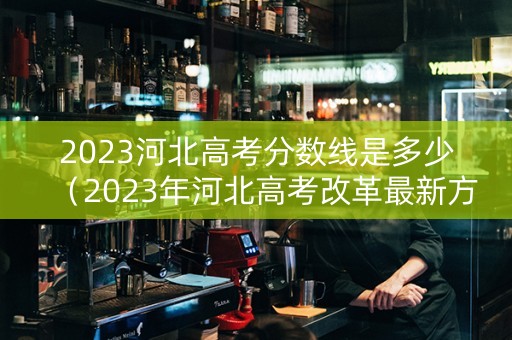 2023河北高考分数线是多少（2023年河北高考改革最新方案）