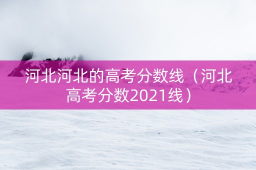 河北河北的高考分数线（河北高考分数2021线）