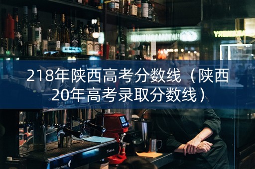 218年陕西高考分数线（陕西20年高考录取分数线）