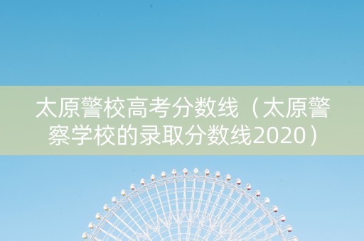 太原警校高考分数线（太原警察学校的录取分数线2020）