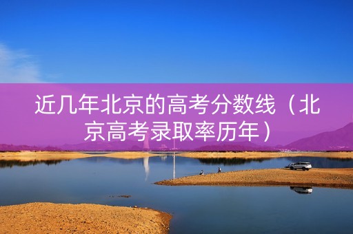近几年北京的高考分数线（北京高考录取率历年）