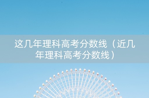 这几年理科高考分数线（近几年理科高考分数线）