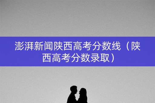 澎湃新闻陕西高考分数线（陕西高考分数录取）