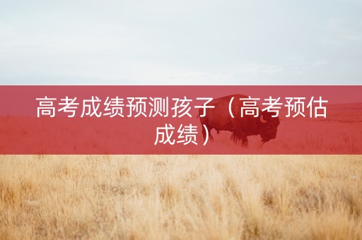 高考成绩预测孩子（高考预估成绩）