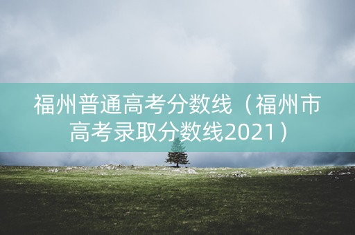 福州普通高考分数线（福州市高考录取分数线2021）