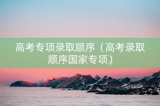 高考专项录取顺序（高考录取顺序国家专项）