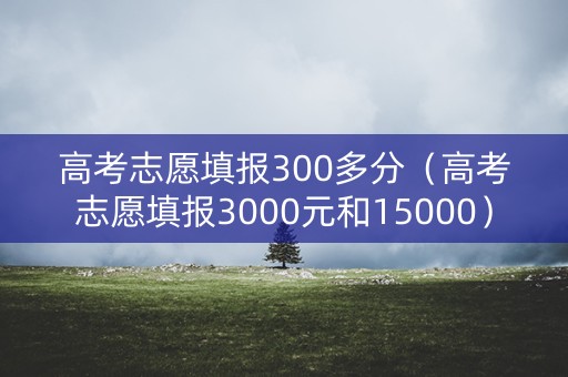 高考志愿填报300多分（高考志愿填报3000元和15000）