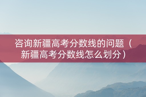 咨询新疆高考分数线的问题（新疆高考分数线怎么划分）