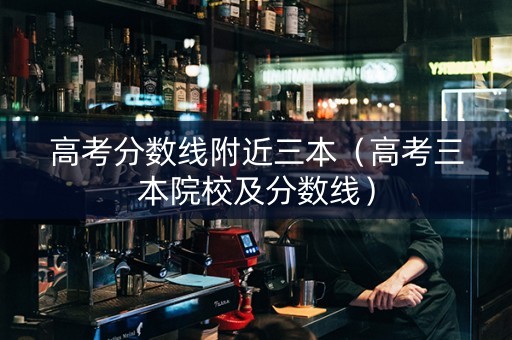 高考分数线附近三本（高考三本院校及分数线）