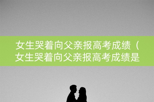 女生哭着向父亲报高考成绩（女生哭着向父亲报高考成绩是真的吗）