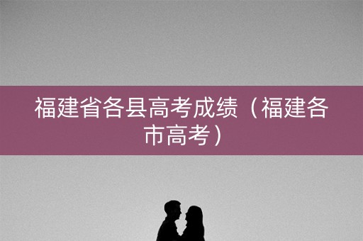 福建省各县高考成绩（福建各市高考）