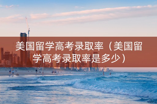 美国留学高考录取率（美国留学高考录取率是多少）