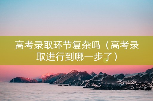 高考录取环节复杂吗（高考录取进行到哪一步了）
