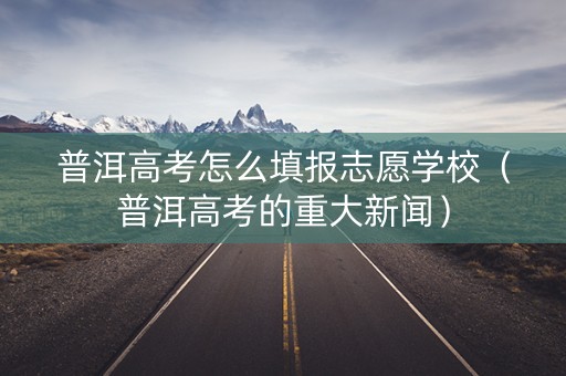 普洱高考怎么填报志愿学校（普洱高考的重大新闻）