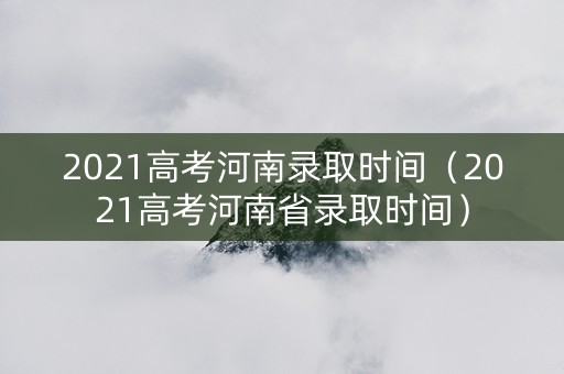 2021高考河南录取时间（2021高考河南省录取时间）