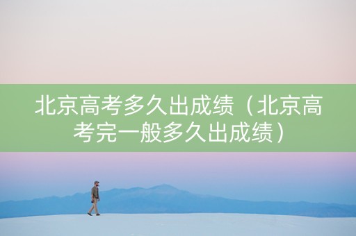 北京高考多久出成绩（北京高考完一般多久出成绩）
