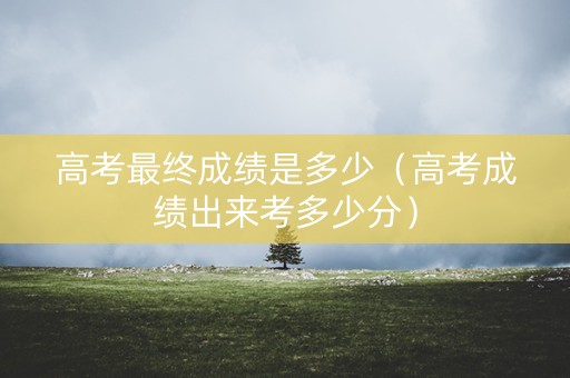高考最终成绩是多少（高考成绩出来考多少分）