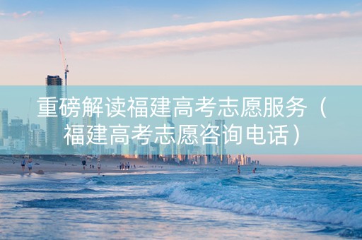 重磅解读福建高考志愿服务（福建高考志愿咨询电话）
