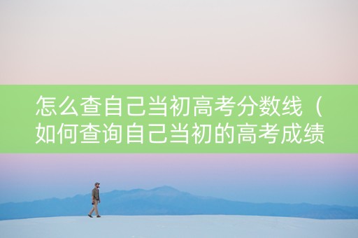 怎么查自己当初高考分数线（如何查询自己当初的高考成绩）
