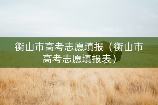 衡山市高考志愿填报（衡山市高考志愿填报表）