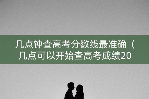 几点钟查高考分数线最准确（几点可以开始查高考成绩2021）