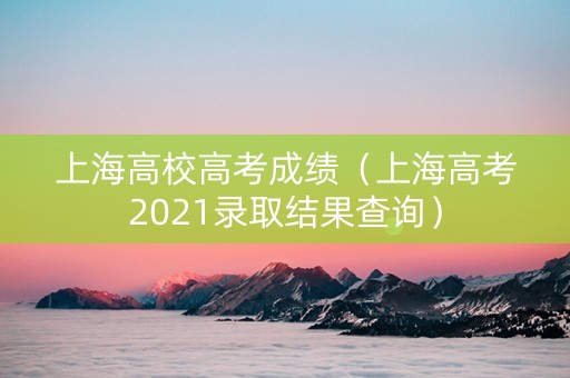 上海高校高考成绩（上海高考2021录取结果查询）