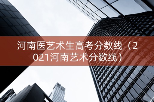 河南医艺术生高考分数线（2021河南艺术分数线）