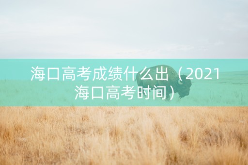 海口高考成绩什么出（2021海口高考时间）