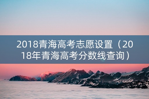 2018青海高考志愿设置（2018年青海高考分数线查询）