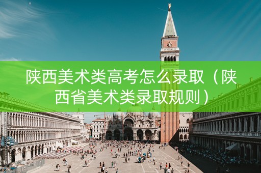 陕西美术类高考怎么录取（陕西省美术类录取规则）