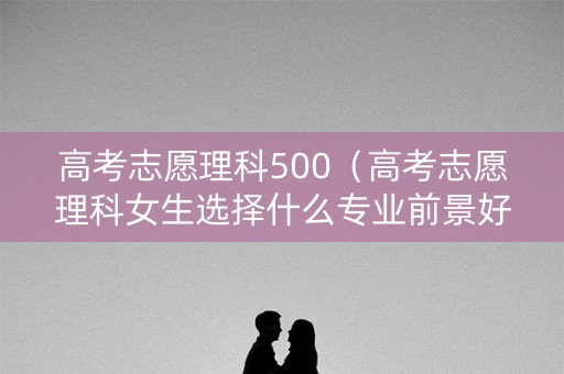 高考志愿理科500（高考志愿理科女生选择什么专业前景好）