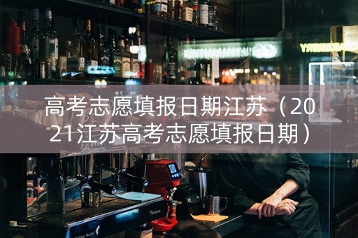 高考志愿填报日期江苏（2021江苏高考志愿填报日期）