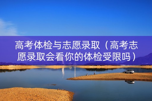 高考体检与志愿录取（高考志愿录取会看你的体检受限吗）