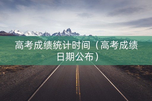 高考成绩统计时间（高考成绩日期公布）