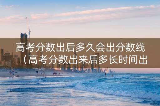 高考分数出后多久会出分数线（高考分数出来后多长时间出分数线）